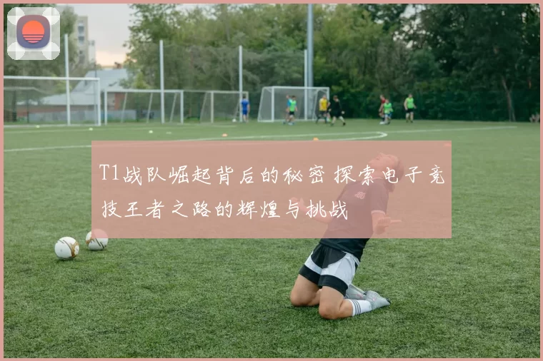 T1战队崛起背后的秘密 探索电子竞技王者之路的辉煌与挑战