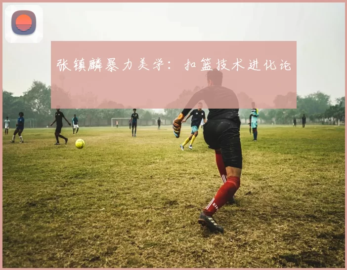张镇麟暴力美学：扣篮技术进化论