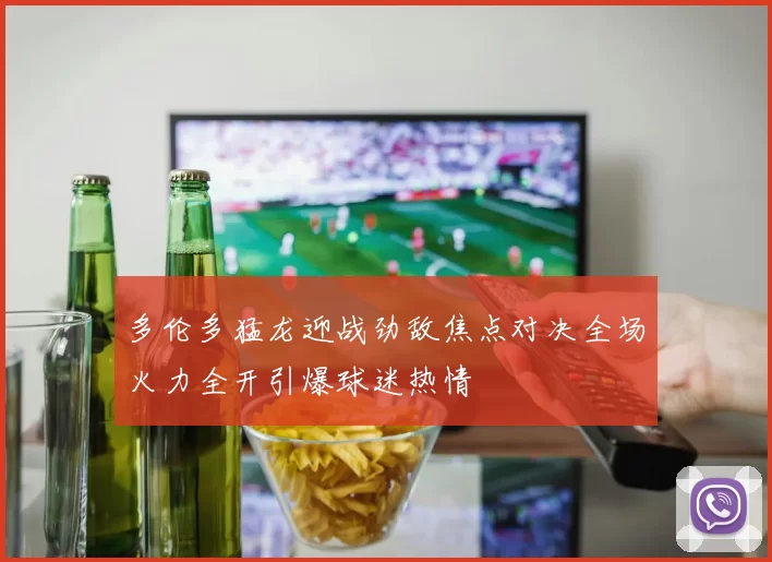 多伦多猛龙迎战劲敌焦点对决全场火力全开引爆球迷热情