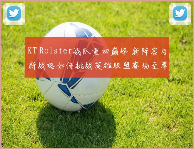 KT Rolster战队重回巅峰 新阵容与新战略如何挑战英雄联盟赛场至尊地位