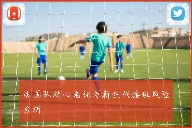法国队核心老化与新生代接班风险分析
