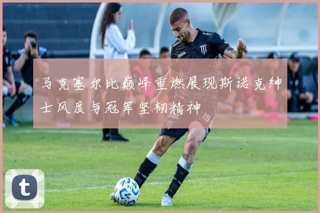 马克塞尔比巅峰重燃展现斯诺克绅士风度与冠军坚韧精神