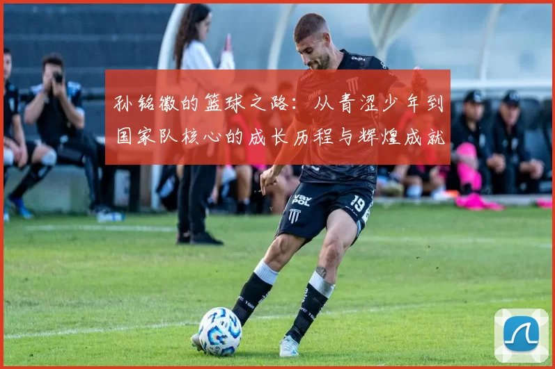 孙铭徽的篮球之路：从青涩少年到国家队核心的成长历程与辉煌成就