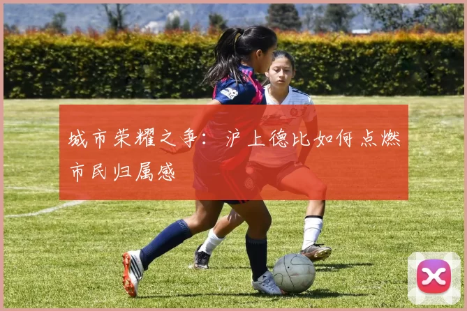 城市荣耀之争：沪上德比如何点燃市民归属感