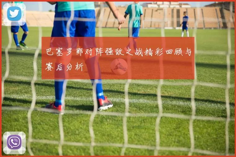 巴塞罗那对阵强敌之战精彩回顾与赛后分析