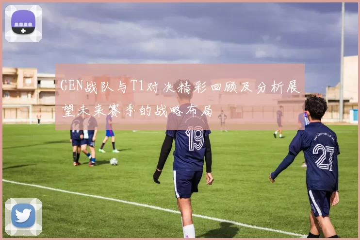 GEN战队与T1对决精彩回顾及分析展望未来赛季的战略布局