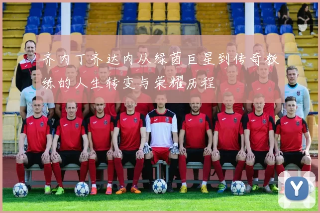 齐内丁齐达内从绿茵巨星到传奇教练的人生转变与荣耀历程
