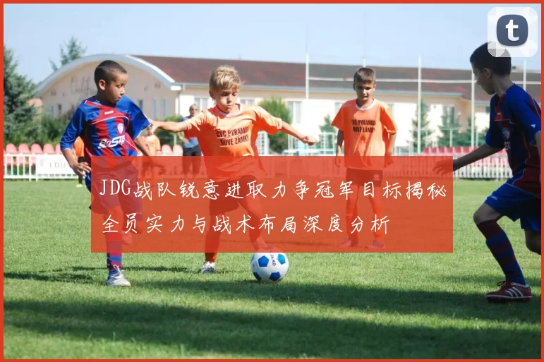 JDG战队锐意进取力争冠军目标揭秘全员实力与战术布局深度分析