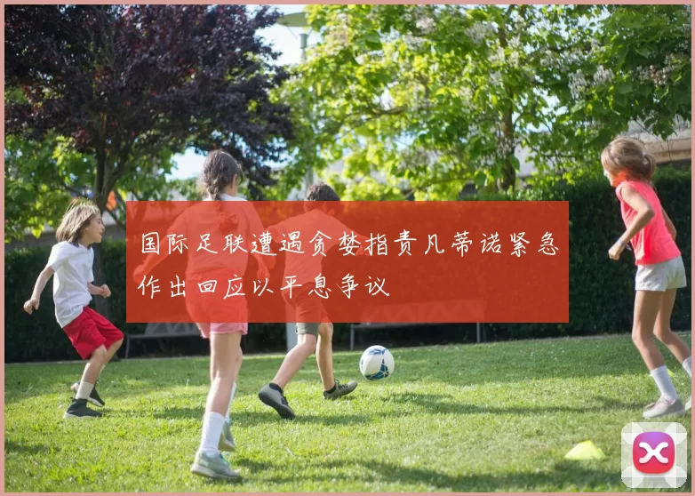 国际足联遭遇贪婪指责凡蒂诺紧急作出回应以平息争议
