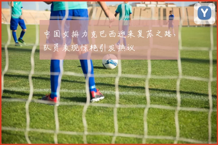 中国女排力克巴西迎来复苏之路，队员表现惊艳引发热议