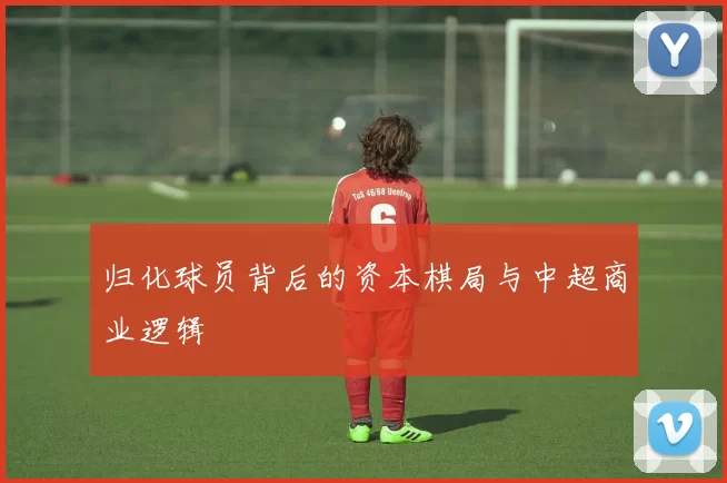 归化球员背后的资本棋局与中超商业逻辑