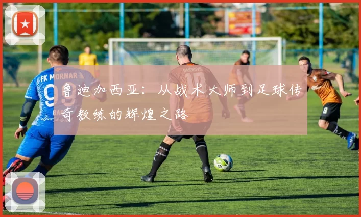 鲁迪加西亚：从战术大师到足球传奇教练的辉煌之路