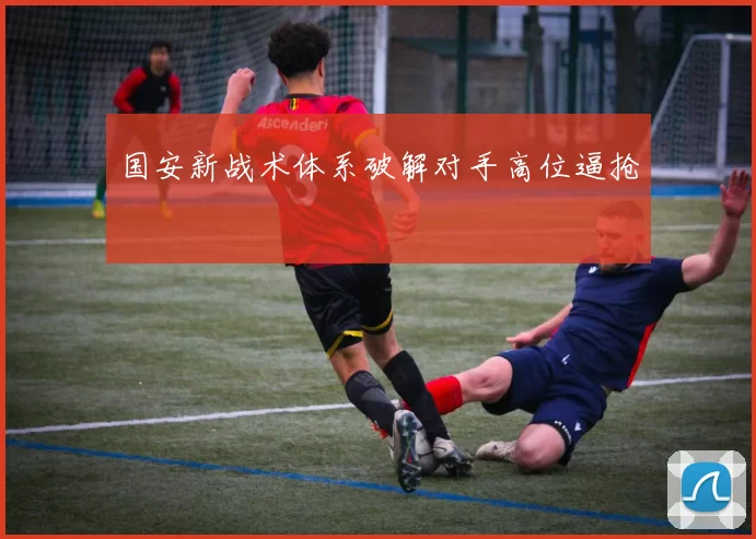 国安新战术体系破解对手高位逼抢