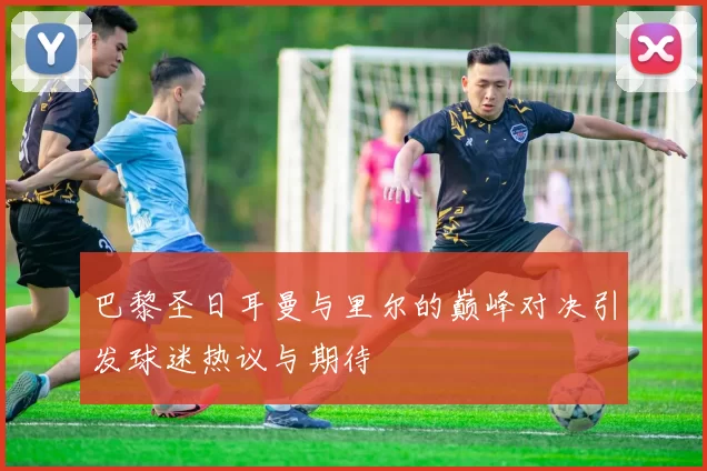 巴黎圣日耳曼与里尔的巅峰对决引发球迷热议与期待