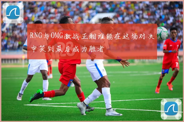 RNG与OMG激战正酣谁能在这场对决中笑到最后成为胜者