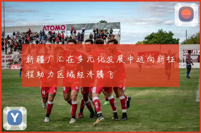 新疆广汇在多元化发展中迈向新征程助力区域经济腾飞