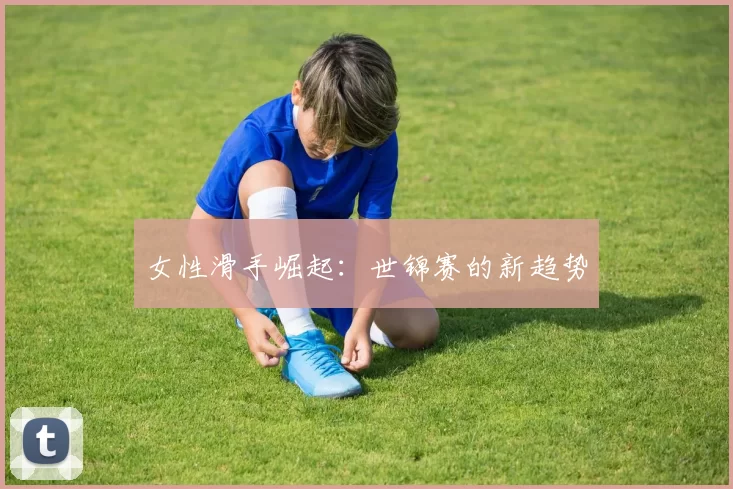 女性滑手崛起：世锦赛的新趋势