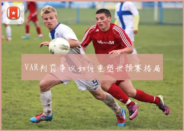 VAR判罚争议如何重塑世预赛格局