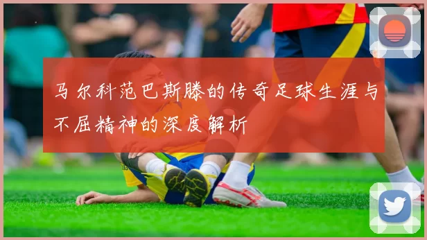 马尔科范巴斯滕的传奇足球生涯与不屈精神的深度解析